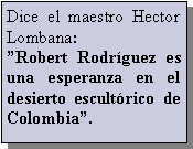 Cuadro de texto: Dice el maestro Hector Lombana:Robert Rodrguez es una esperanza en el desierto escultrico de Colombia.
